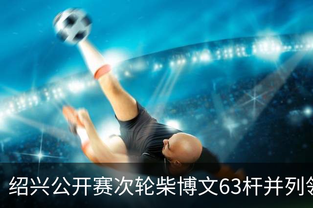 绍兴公开赛次轮柴博文63杆并列领先 邓韬单独第四